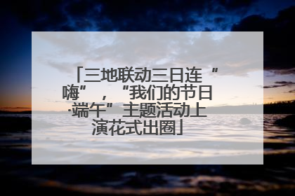 三地联动三日连“嗨”，“我们的节日·端午”主题活动上演花式出圈