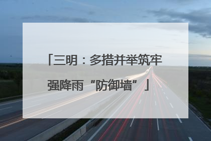 三明：多措并举筑牢强降雨“防御墙”