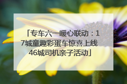 专车六一暖心联动：17城童趣彩蛋车惊喜上线 46城司机亲子活动