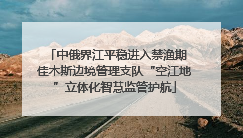 中俄界江平稳进入禁渔期 佳木斯边境管理支队“空江地”立体化智慧监管护航