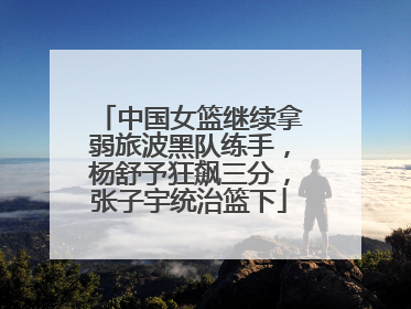中国女篮继续拿弱旅波黑队练手，杨舒予狂飙三分，张子宇统治篮下