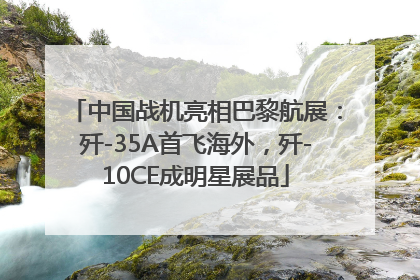 中国战机亮相巴黎航展：歼-35A首飞海外，歼-10CE成明星展品