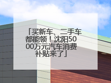 买新车、二手车都能领！沈阳5000万元汽车消费补贴来了