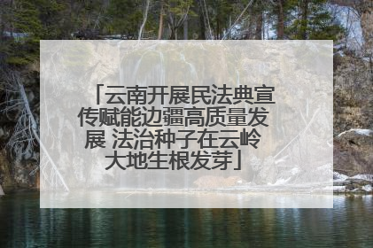 云南开展民法典宣传赋能边疆高质量发展 法治种子在云岭大地生根发芽