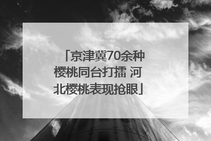 京津冀70余种樱桃同台打擂 河北樱桃表现抢眼