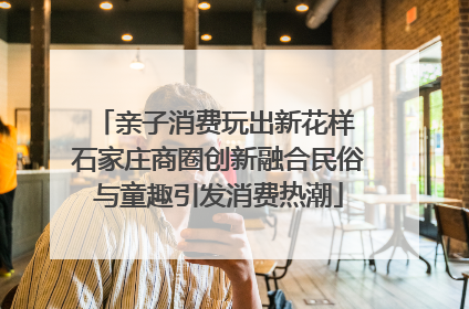亲子消费玩出新花样 石家庄商圈创新融合民俗与童趣引发消费热潮
