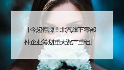今起停牌！北汽旗下零部件企业筹划重大资产重组