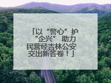 以“警心”护“企兴” 助力民营经吉林公安交出新答卷！