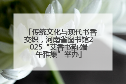 传统文化与现代书香交织，河南省图书馆2025“艾香书韵·端午雅集”举办