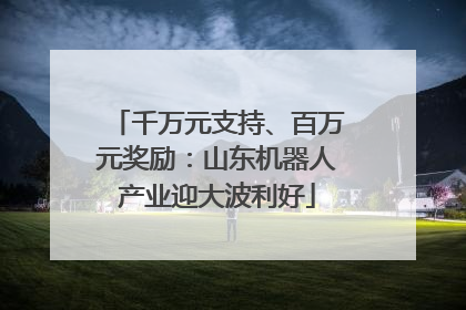 千万元支持、百万元奖励：山东机器人产业迎大波利好