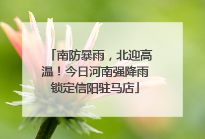 南防暴雨，北迎高温！今日河南强降雨锁定信阳驻马店