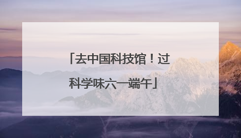 去中国科技馆！过科学味六一端午