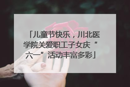 儿童节快乐，川北医学院关爱职工子女庆“六一”活动丰富多彩