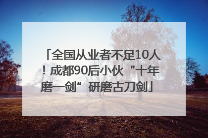 全国从业者不足10人！成都90后小伙“十年磨一剑”研磨古刀剑