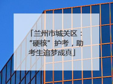 兰州市城关区：“硬核”护考，助考生追梦成真