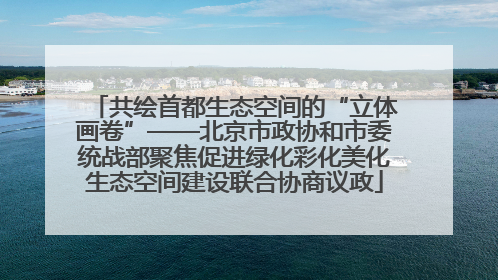 共绘首都生态空间的“立体画卷”——北京市政协和市委统战部聚焦促进绿化彩化美化生态空间建设联合协商议政