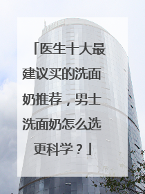 医生十大最建议买的洗面奶推荐，男士洗面奶怎么选更科学？