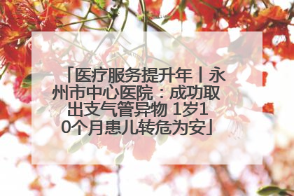 医疗服务提升年丨永州市中心医院：成功取出支气管异物 1岁10个月患儿转危为安