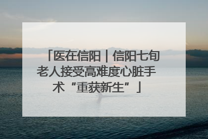 医在信阳｜信阳七旬老人接受高难度心脏手术“重获新生”