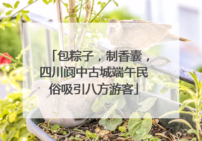 包粽子，制香囊，四川阆中古城端午民俗吸引八方游客
