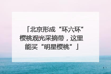 北京形成“环六环”樱桃观光采摘带，这里能买“明星樱桃”