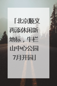 北京顺义再添休闲新地标，牛栏山中心公园7月开园