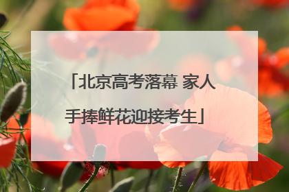 北京高考落幕 家人手捧鲜花迎接考生