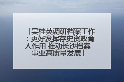 吴桂英调研档案工作：更好发挥存史资政育人作用 推动长沙档案事业高质量发展