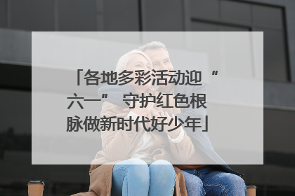 各地多彩活动迎“六一” 守护红色根脉做新时代好少年