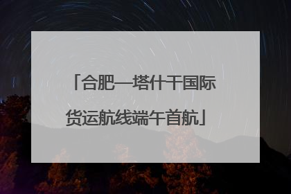 合肥—塔什干国际货运航线端午首航