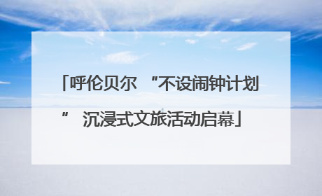 呼伦贝尔 “不设闹钟计划” 沉浸式文旅活动启幕