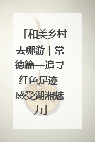 和美乡村去哪游｜常德篇—追寻红色足迹 感受湖湘魅力