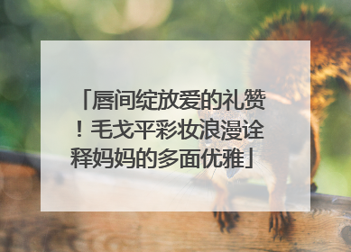 唇间绽放爱的礼赞！毛戈平彩妆浪漫诠释妈妈的多面优雅