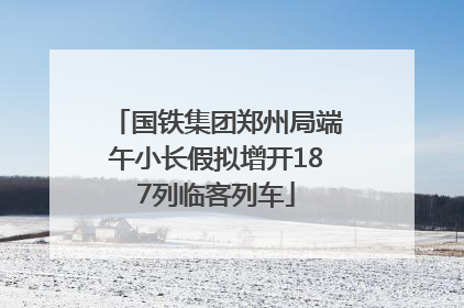 国铁集团郑州局端午小长假拟增开187列临客列车