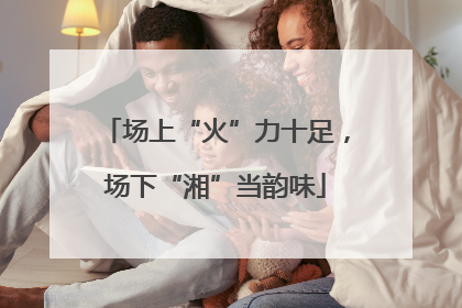 场上“火”力十足，场下“湘”当韵味