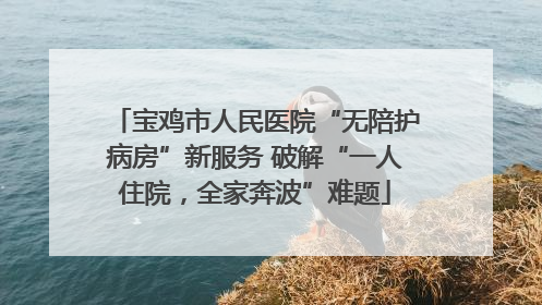 宝鸡市人民医院“无陪护病房”新服务 破解“一人住院，全家奔波”难题