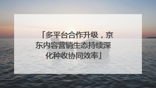 多平台合作升级，京东内容营销生态持续深化种收协同效率