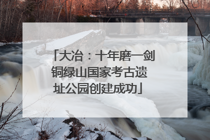 大冶：十年磨一剑 铜绿山国家考古遗址公园创建成功