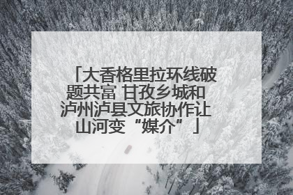 大香格里拉环线破题共富 甘孜乡城和泸州泸县文旅协作让山河变“媒介”