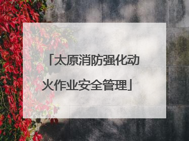 太原消防强化动火作业安全管理