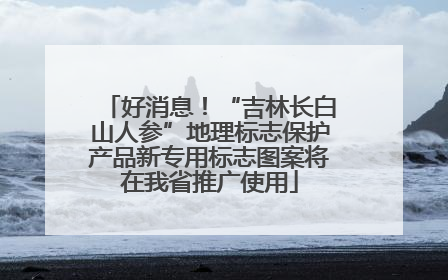 好消息！“吉林长白山人参”地理标志保护产品新专用标志图案将在我省推广使用