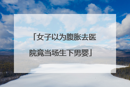 女子以为腹胀去医院竟当场生下男婴