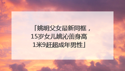 姚明父女最新同框，15岁女儿姚沁蕾身高1米9赶超成年男性