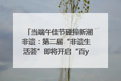 当端午佳节碰撞新潮非遗：第二届“非遗生活荟”即将开启“百young”新章