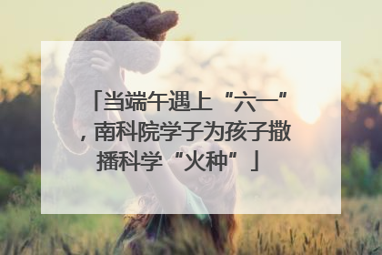 当端午遇上“六一”，南科院学子为孩子撒播科学“火种”