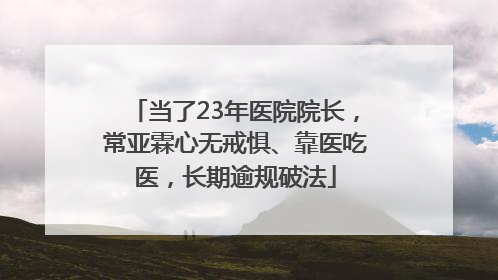 当了23年医院院长，常亚霖心无戒惧、靠医吃医，长期逾规破法