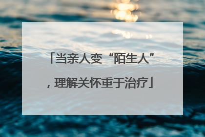 当亲人变“陌生人”，理解关怀重于治疗