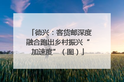 德兴：客货邮深度融合跑出乡村振兴“加速度”（图）