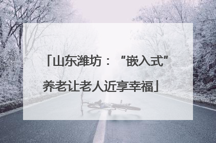 山东潍坊：“嵌入式”养老让老人近享幸福