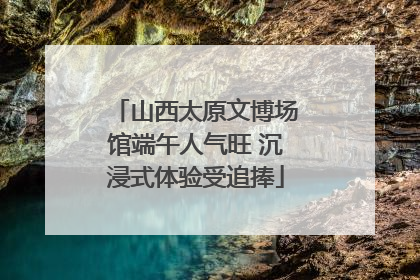 山西太原文博场馆端午人气旺 沉浸式体验受追捧